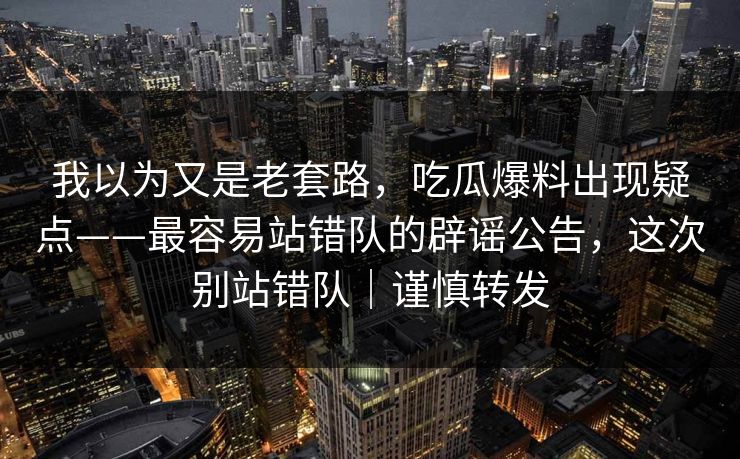 我以为又是老套路，吃瓜爆料出现疑点——最容易站错队的辟谣公告，这次别站错队｜谨慎转发