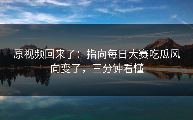 原视频回来了：指向每日大赛吃瓜风向变了，三分钟看懂
