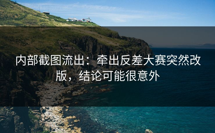 内部截图流出：牵出反差大赛突然改版，结论可能很意外