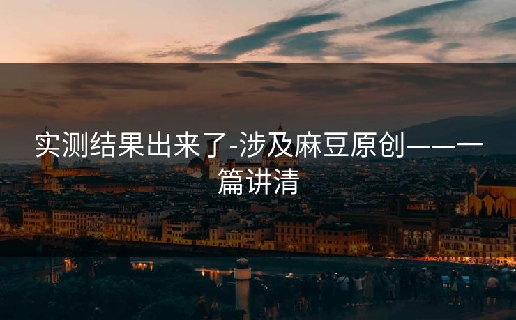 实测结果出来了-涉及麻豆原创——一篇讲清