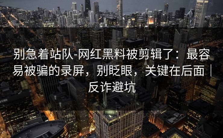 别急着站队-网红黑料被剪辑了：最容易被骗的录屏，别眨眼，关键在后面｜反诈避坑