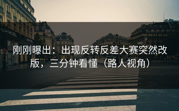 刚刚曝出：出现反转反差大赛突然改版，三分钟看懂（路人视角）