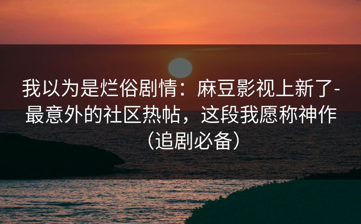 我以为是烂俗剧情：麻豆影视上新了-最意外的社区热帖，这段我愿称神作（追剧必备）