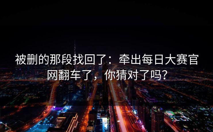 被删的那段找回了:牵出每日大赛官网翻车了,你猜对了吗? 被删的那段找回了:牵出每日大赛官网翻车了,你猜对了吗?