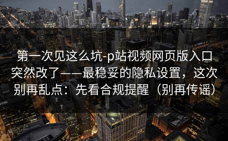第一次见这么坑-p站视频网页版入口突然改了——最稳妥的隐私设置，这次别再乱点：先看合规提醒（别再传谣）