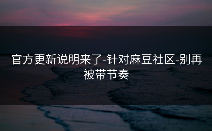 官方更新说明来了-针对麻豆社区-别再被带节奏 官方更新说明来了-针对麻豆社区-别再被带节奏