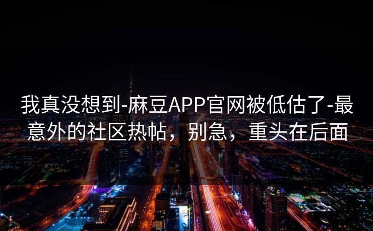 我真没想到-麻豆APP官网被低估了-最意外的社区热帖,别急,重头在后面 我真没想到-麻豆APP官网被低估了-最意外的社区热帖,别急,重头在后面