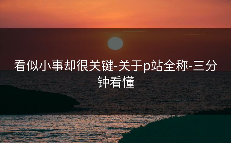 看似小事却很关键-关于p站全称-三分钟看懂 看似小事却很关键-关于p站全称-三分钟看懂