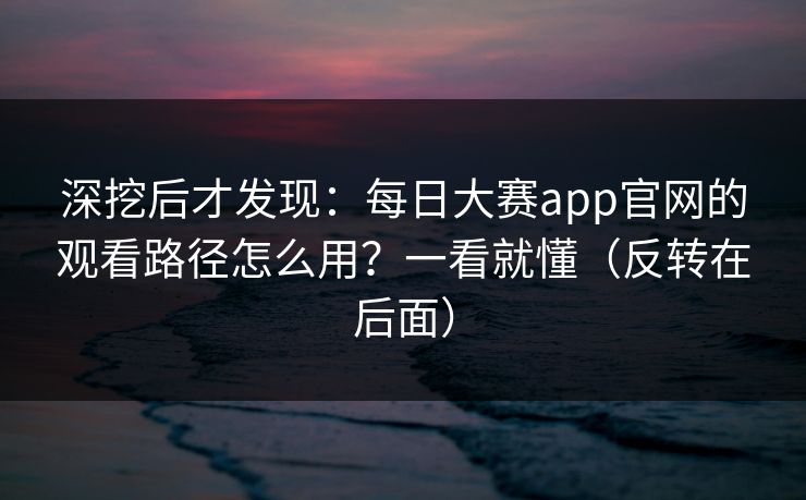 深挖后才发现:每日大赛app官网的观看路径怎么用?一看就懂(反转在后面) 深挖后才发现:每日大赛app官网的观看路径怎么用?一看就懂(反转在后面)