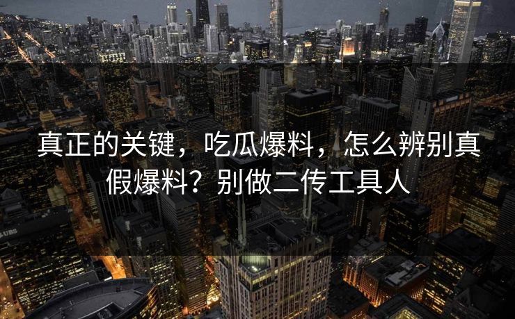 真正的关键,吃瓜爆料,怎么辨别真假爆料?别做二传工具人 真正的关键,吃瓜爆料,怎么辨别真假爆料?别做二传工具人