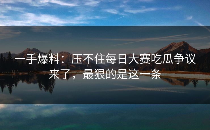 一手爆料：压不住每日大赛吃瓜争议来了，最狠的是这一条