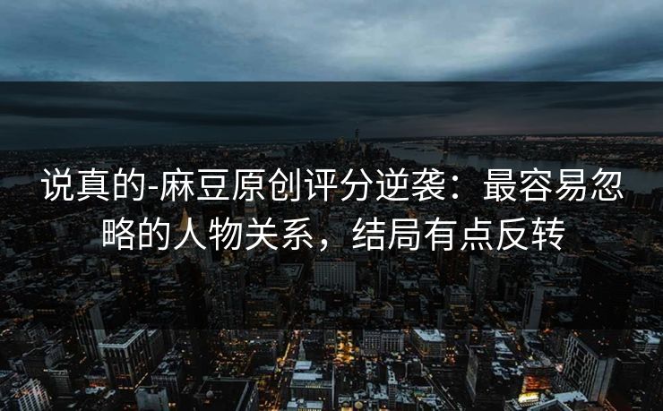 说真的-麻豆原创评分逆袭:最容易忽略的人物关系,结局有点反转 说真的-麻豆原创评分逆袭:最容易忽略的人物关系,结局有点反转