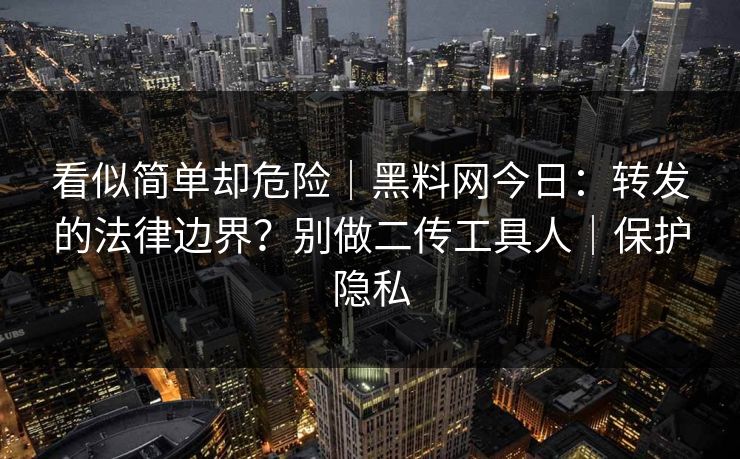 看似简单却危险|黑料网今日:转发的法律边界?别做二传工具人|保护隐私 看似简单却危险|黑料网今日:转发的法律边界?别做二传工具人|保护隐私