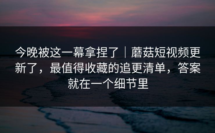 今晚被这一幕拿捏了|蘑菇短视频更新了,最值得收藏的追更清单,答案就在一个细节里 今晚被这一幕拿捏了|蘑菇短视频更新了,最值得收藏的追更清单,答案就在一个细节里