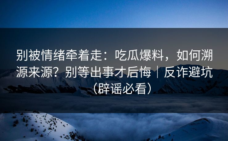 别被情绪牵着走：吃瓜爆料，如何溯源来源？别等出事才后悔｜反诈避坑（辟谣必看）