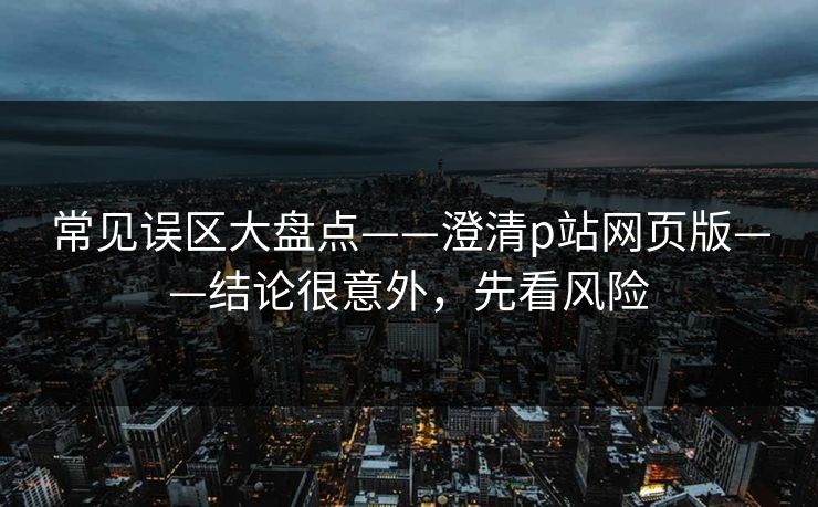 常见误区大盘点——澄清p站网页版——结论很意外,先看风险 常见误区大盘点——澄清p站网页版——结论很意外,先看风险