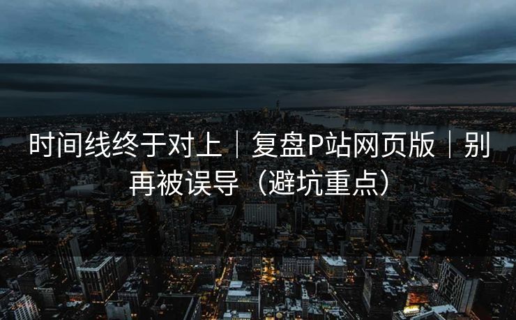 时间线终于对上|复盘P站网页版|别再被误导(避坑重点) 时间线终于对上|复盘P站网页版|别再被误导(避坑重点)