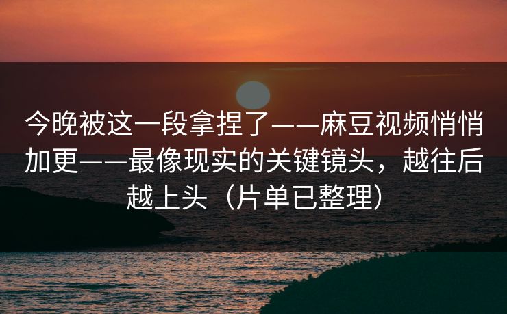今晚被这一段拿捏了——麻豆视频悄悄加更——最像现实的关键镜头,越往后越上头(片单已整理) 今晚被这一段拿捏了——麻豆视频悄悄加更——最像现实的关键镜头,越往后越上头(片单已整理)