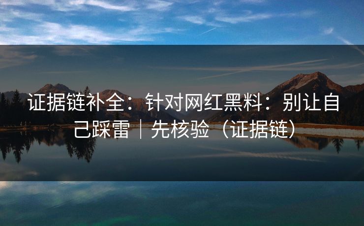 证据链补全:针对网红黑料:别让自己踩雷|先核验(证据链) 证据链补全:针对网红黑料:别让自己踩雷|先核验(证据链)