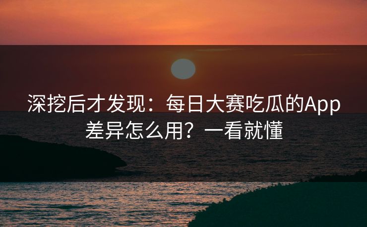 深挖后才发现：每日大赛吃瓜的App差异怎么用？一看就懂