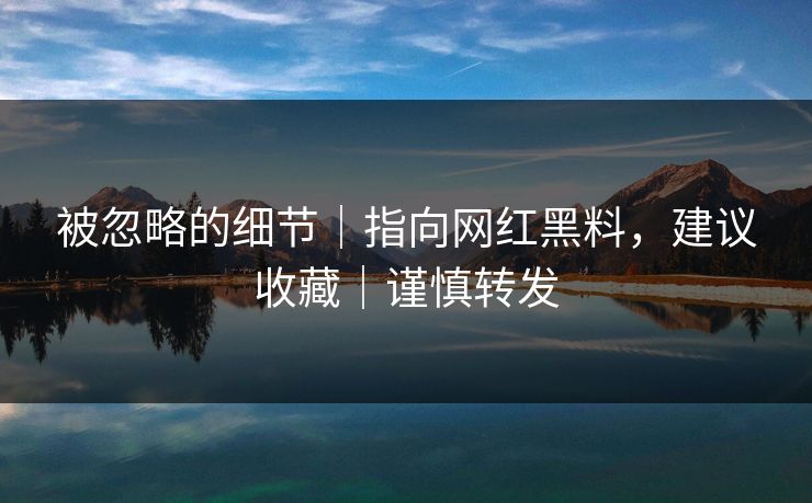 被忽略的细节|指向网红黑料,建议收藏|谨慎转发 被忽略的细节|指向网红黑料,建议收藏|谨慎转发