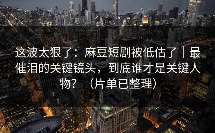 这波太狠了:麻豆短剧被低估了|最催泪的关键镜头,到底谁才是关键人物?(片单已整理) 这波太狠了:麻豆短剧被低估了|最催泪的关键镜头,到底谁才是关键人物?(片单已整理)