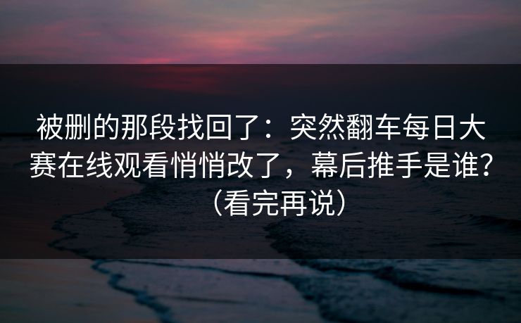 被删的那段找回了：突然翻车每日大赛在线观看悄悄改了，幕后推手是谁？（看完再说）