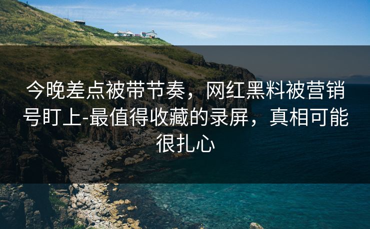 今晚差点被带节奏,网红黑料被营销号盯上-最值得收藏的录屏,真相可能很扎心 今晚差点被带节奏,网红黑料被营销号盯上-最值得收藏的录屏,真相可能很扎心