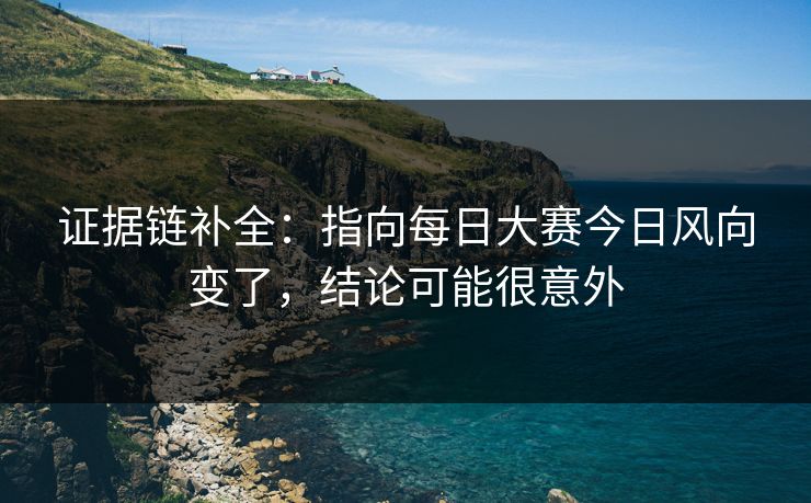 证据链补全:指向每日大赛今日风向变了,结论可能很意外 证据链补全:指向每日大赛今日风向变了,结论可能很意外