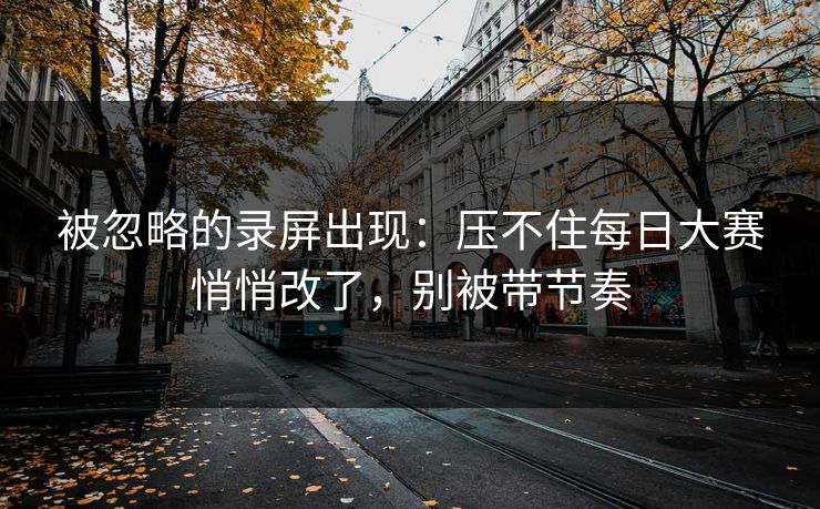 被忽略的录屏出现：压不住每日大赛悄悄改了，别被带节奏
