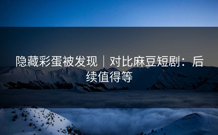 隐藏彩蛋被发现｜对比麻豆短剧：后续值得等