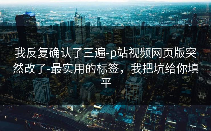 我反复确认了三遍-p站视频网页版突然改了-最实用的标签,我把坑给你填平 我反复确认了三遍-p站视频网页版突然改了-最实用的标签,我把坑给你填平