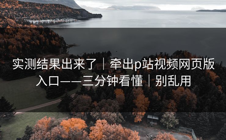 实测结果出来了|牵出p站视频网页版入口——三分钟看懂|别乱用 实测结果出来了|牵出p站视频网页版入口——三分钟看懂|别乱用