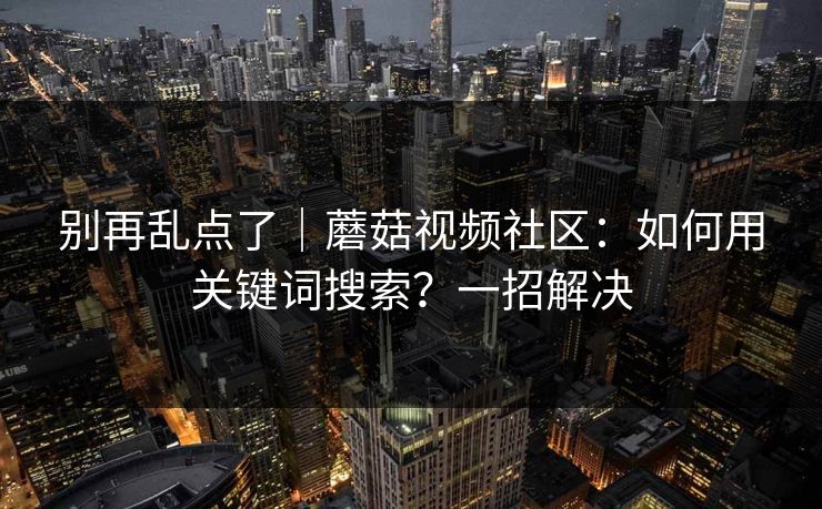 别再乱点了|蘑菇视频社区:如何用关键词搜索?一招解决 别再乱点了|蘑菇视频社区:如何用关键词搜索?一招解决