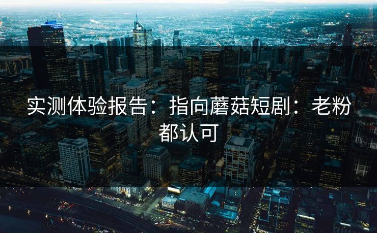 实测体验报告：指向蘑菇短剧：老粉都认可