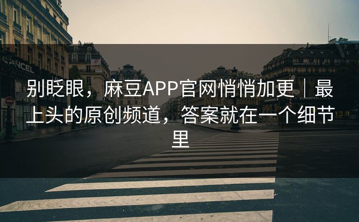 别眨眼，麻豆APP官网悄悄加更｜最上头的原创频道，答案就在一个细节里
