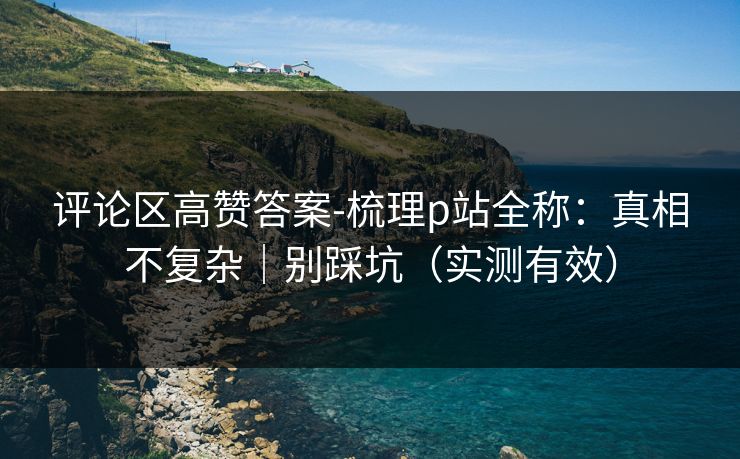 评论区高赞答案-梳理p站全称：真相不复杂｜别踩坑（实测有效）