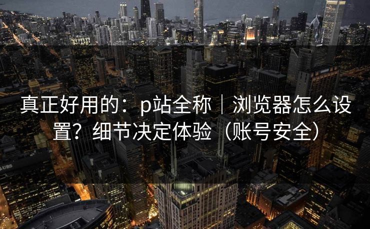 真正好用的：p站全称｜浏览器怎么设置？细节决定体验（账号安全）