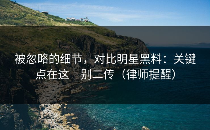 被忽略的细节，对比明星黑料：关键点在这｜别二传（律师提醒）