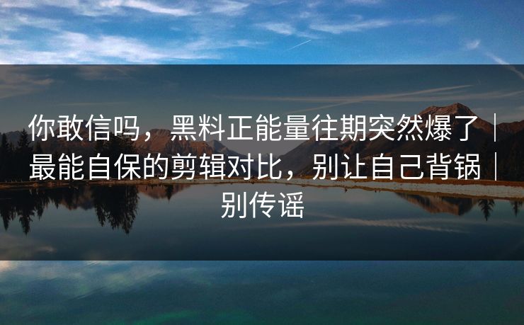你敢信吗，黑料正能量往期突然爆了｜最能自保的剪辑对比，别让自己背锅｜别传谣