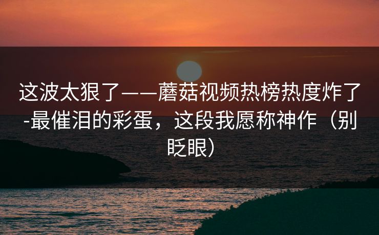 这波太狠了——蘑菇视频热榜热度炸了-最催泪的彩蛋，这段我愿称神作（别眨眼）