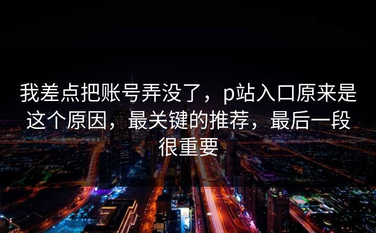 我差点把账号弄没了,p站入口原来是这个原因,最关键的推荐,最后一段很重要 我差点把账号弄没了,p站入口原来是这个原因,最关键的推荐,最后一段很重要