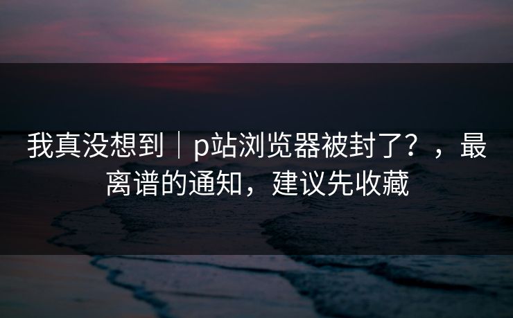 我真没想到|p站浏览器被封了?,最离谱的通知,建议先收藏 我真没想到|p站浏览器被封了?,最离谱的通知,建议先收藏