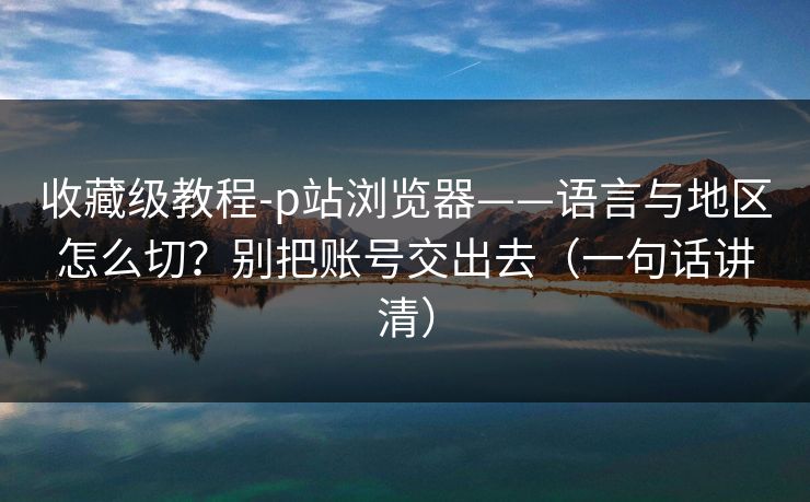 收藏级教程-p站浏览器——语言与地区怎么切?别把账号交出去(一句话讲清) 收藏级教程-p站浏览器——语言与地区怎么切?别把账号交出去(一句话讲清)