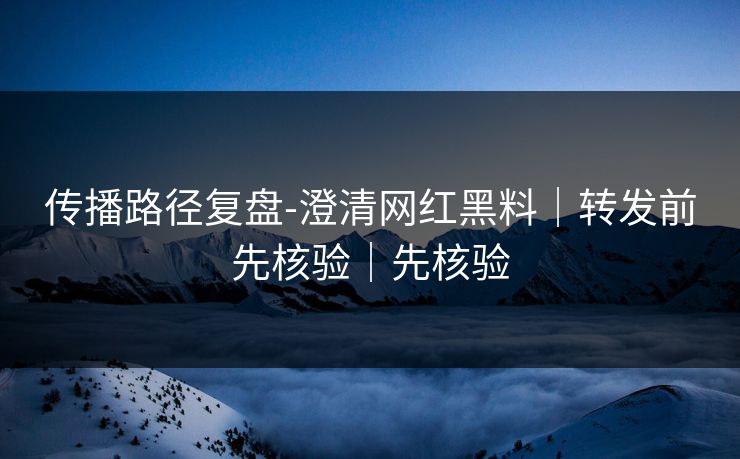 传播路径复盘-澄清网红黑料|转发前先核验|先核验 传播路径复盘-澄清网红黑料|转发前先核验|先核验