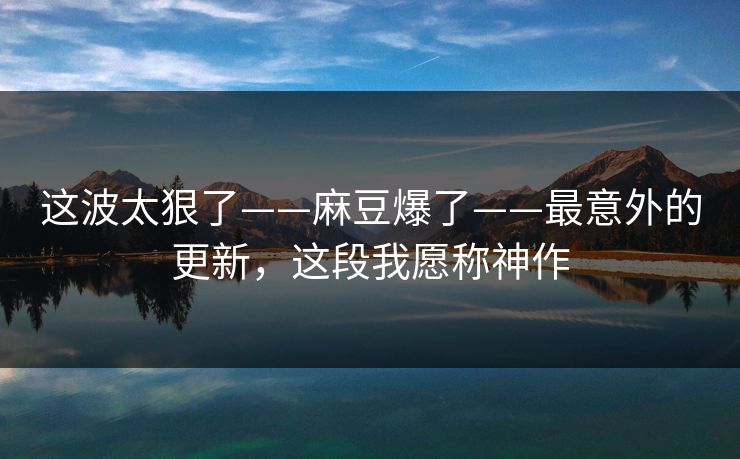 这波太狠了——麻豆爆了——最意外的更新,这段我愿称神作 这波太狠了——麻豆爆了——最意外的更新,这段我愿称神作