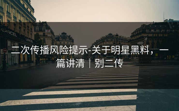 二次传播风险提示-关于明星黑料，一篇讲清｜别二传