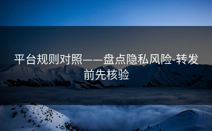 平台规则对照——盘点隐私风险-转发前先核验 平台规则对照——盘点隐私风险-转发前先核验