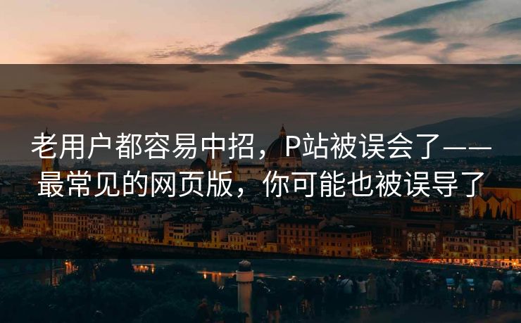 老用户都容易中招,P站被误会了——最常见的网页版,你可能也被误导了 老用户都容易中招,P站被误会了——最常见的网页版,你可能也被误导了