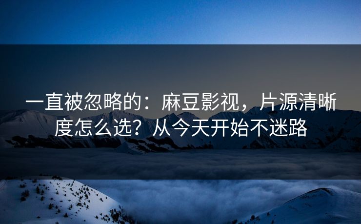一直被忽略的：麻豆影视，片源清晰度怎么选？从今天开始不迷路